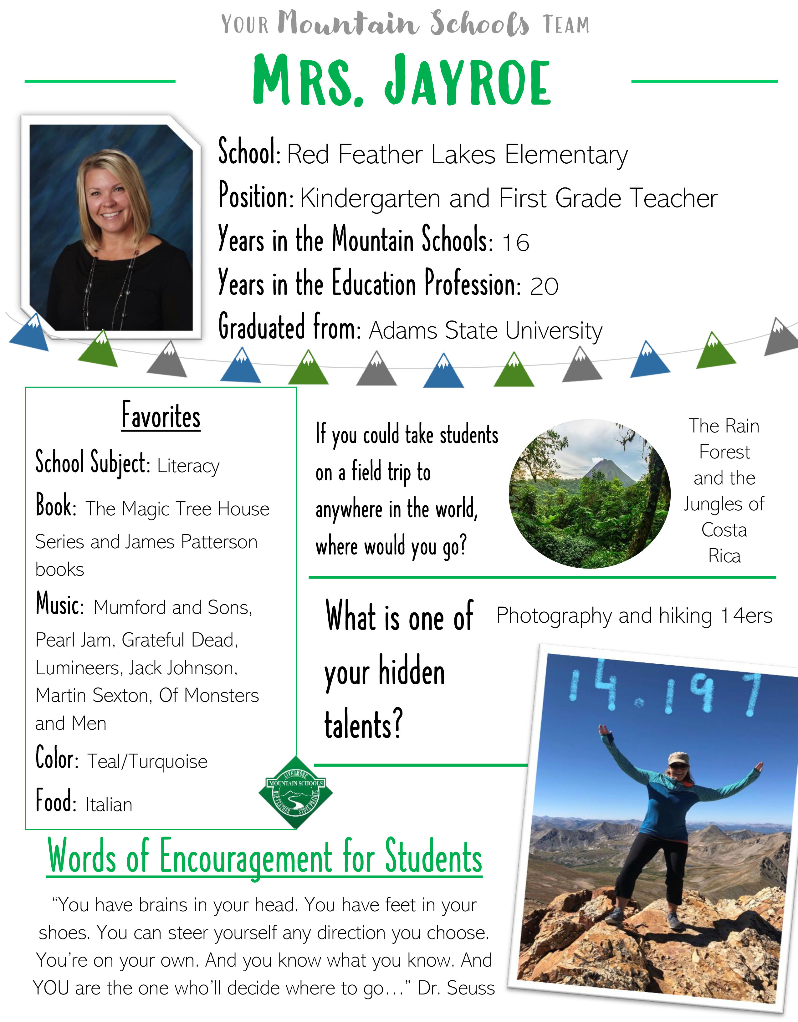 Your Mountain Schools Team: Mrs. Jayroe. School: Red Feather Lakes Elementary, Position: Kindergarten and First Grade Teacher, Years in the Mountain Schools: 16, Years in the Education Profession: 20, Graduated from: Adams State University. Favorites: School Subject: Literacy, Book: The Magic Tree House Series and James Patterson books, Music: Mumford and Sons, Pearl Jam, Grateful Dead, Lumineers, Jack Johnson, Martin Sexton, Of Monsters and Men. Color: Teal/Turquoise, Food: Italian. If you could take students on a field trip to anywhere in the world, where would you go? The Rain Forest and the Jungles of Costa Rica, What is one of your hidden talents? Photography and hiking 14ers. Words of Encouragement for Students: "You have brains in your head. You have feet in you shoes. You can steer yourself any direction you choose. You're on you own. And you know what you know. And YOU are the one who'll decide where to go..." Dr. Seuss.