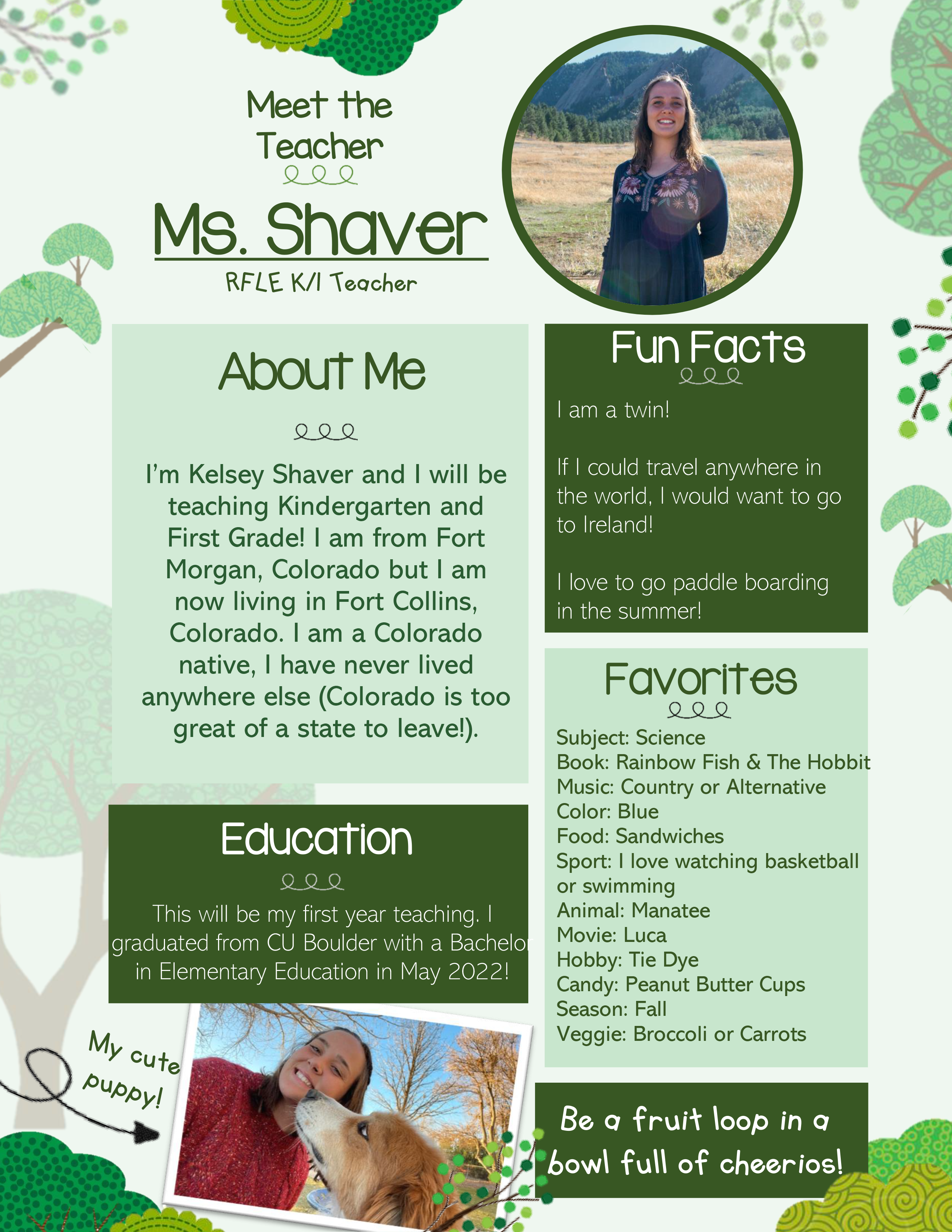 Meet the Teacher: Ms. Shaver RFLE K/I Teacher. About Me: I'm Kelsey Shaver and I will be teaching Kindergarten and First Grade! I am from Fort Morgan, Colorado but I am now living in Fort Collins, Colorado. I am a Colorado native, I have never lived anywhere else (Colorado is too great of a state to leave!). Fun Facts: I am a twin! If I could travel anywhere in the world, I would want to go to Ireland! I love to go paddle boarding in the summer! Favorites: Subject: Science, Book: Rainbow Fish & The Hobbit, Music: Country or Alternative, Color: Blue, Food: Sandwiches, Sport: I love watching basketball or swimming. Animal: Manatee, Movie: Luca, Hobby: Tie Dye, Candy: Peanut Butter Cups, Season: Fall, Veggie: Broccoli or Carrots. Education: This will be my first year teaching. I graduated from CU Boulder with a Bachelor in Elementary Education in May 2022! Be a fruit loop in a bowl full of cheerios!